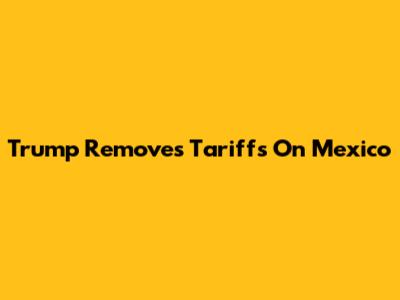 Trump Removes Tariffs On Mexico