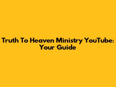 Truth To Heaven Ministry YouTube: Your Guide