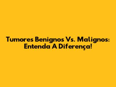 Tumores Benignos Vs. Malignos: Entenda A Diferença!