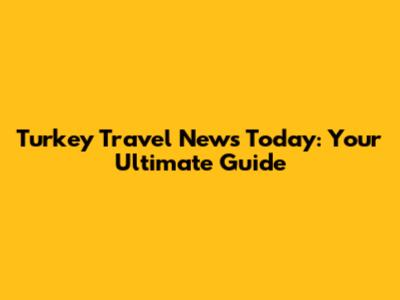 Turkey Travel News Today: Your Ultimate Guide