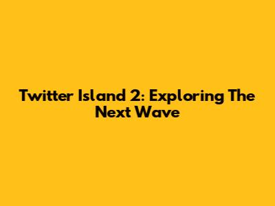Twitter Island 2: Exploring The Next Wave