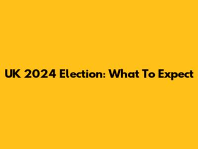UK 2024 Election: What To Expect