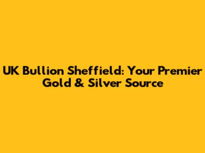 UK Bullion Sheffield: Your Premier Gold & Silver Source