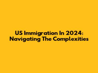 US Immigration In 2024: Navigating The Complexities