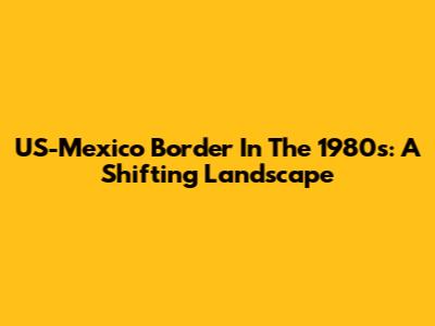 US-Mexico Border In The 1980s: A Shifting Landscape
