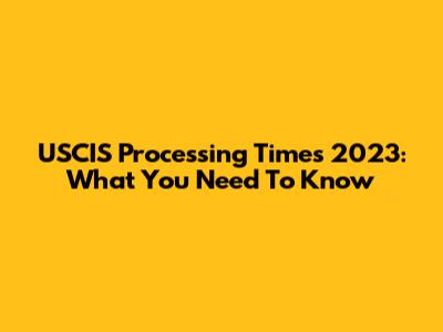 USCIS Processing Times 2023: What You Need To Know