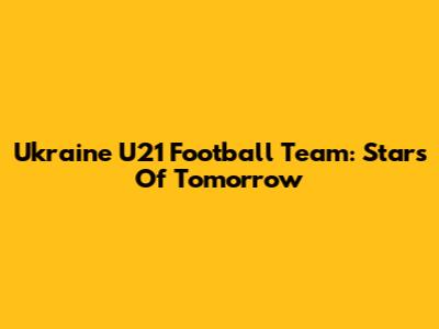 Ukraine U21 Football Team: Stars Of Tomorrow