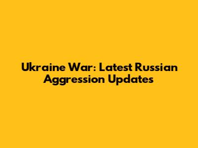 Ukraine War: Latest Russian Aggression Updates