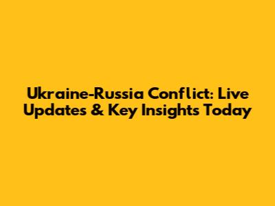 Ukraine-Russia Conflict: Live Updates & Key Insights Today