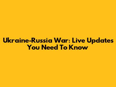 Ukraine-Russia War: Live Updates You Need To Know