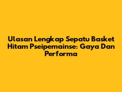 Ulasan Lengkap Sepatu Basket Hitam Pseipemainse: Gaya Dan Performa