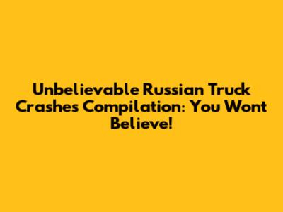 Unbelievable Russian Truck Crashes Compilation: You Won't Believe!