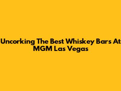 Uncorking The Best Whiskey Bars At MGM Las Vegas