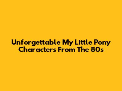 Unforgettable My Little Pony Characters From The 80s
