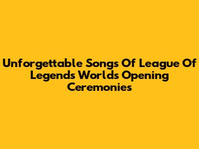 Unforgettable Songs Of League Of Legends Worlds Opening Ceremonies
