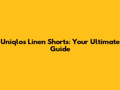 Uniqlo's Linen Shorts: Your Ultimate Guide