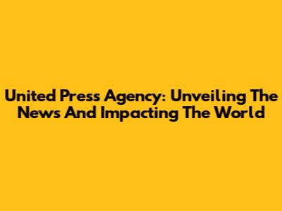 United Press Agency: Unveiling The News And Impacting The World
