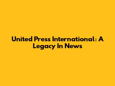 United Press International: A Legacy In News