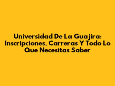 Universidad De La Guajira: Inscripciones, Carreras Y Todo Lo Que Necesitas Saber