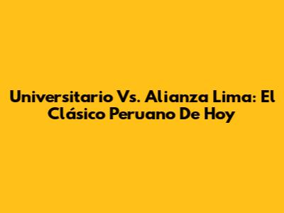 Universitario Vs. Alianza Lima: El Clásico Peruano De Hoy