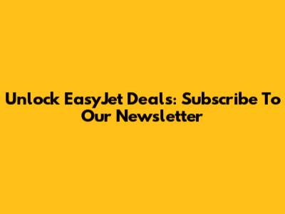 Unlock EasyJet Deals: Subscribe To Our Newsletter