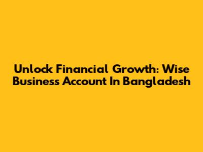 Unlock Financial Growth: Wise Business Account In Bangladesh
