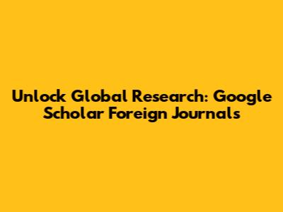 Unlock Global Research: Google Scholar Foreign Journals