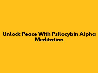 Unlock Peace With Psilocybin Alpha Meditation