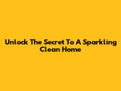 Unlock The Secret To A Sparkling Clean Home