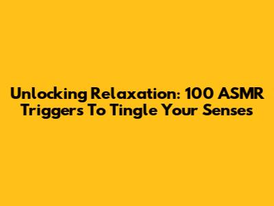Unlocking Relaxation: 100 ASMR Triggers To Tingle Your Senses