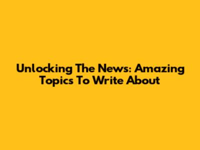 Unlocking The News: Amazing Topics To Write About
