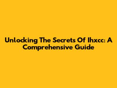 Unlocking The Secrets Of Ihxcc: A Comprehensive Guide