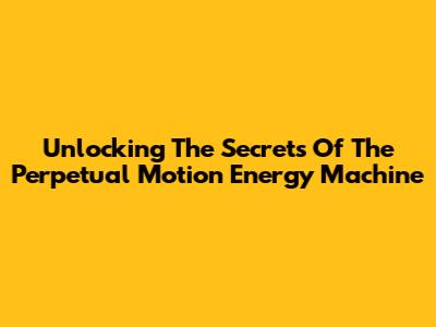 Unlocking The Secrets Of The Perpetual Motion Energy Machine