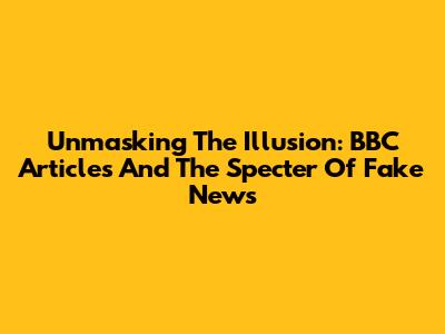 Unmasking The Illusion: BBC Articles And The Specter Of Fake News