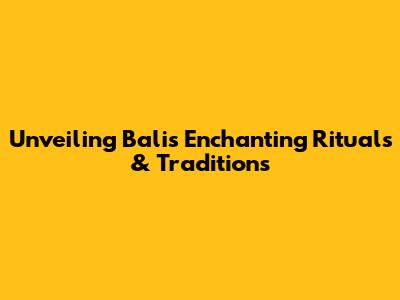Unveiling Bali's Enchanting Rituals & Traditions
