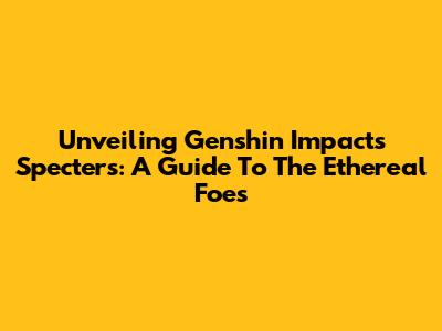 Unveiling Genshin Impact's Specters: A Guide To The Ethereal Foes