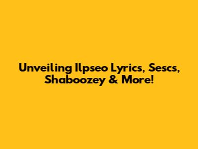 Unveiling Ilpseo Lyrics, Sescs, Shaboozey & More!