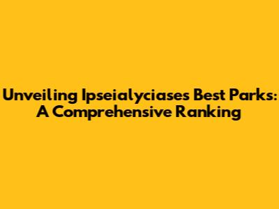 Unveiling Ipseialyciase's Best Parks: A Comprehensive Ranking