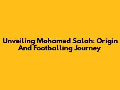 Unveiling Mohamed Salah: Origin And Footballing Journey