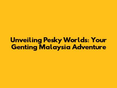 Unveiling Pesky Worlds: Your Genting Malaysia Adventure