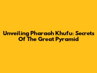 Unveiling Pharaoh Khufu: Secrets Of The Great Pyramid