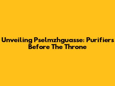 Unveiling Pselmzhguasse: Purifiers Before The Throne