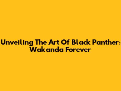 Unveiling The Art Of Black Panther: Wakanda Forever