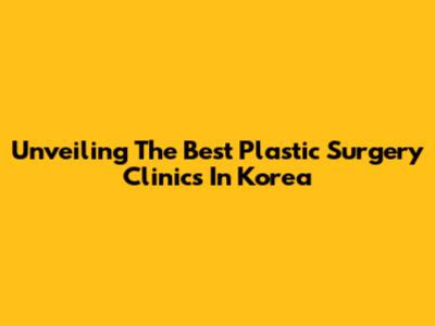 Unveiling The Best Plastic Surgery Clinics In Korea