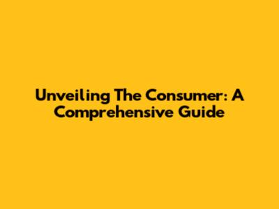 Unveiling The Consumer: A Comprehensive Guide