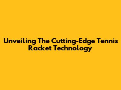 Unveiling The Cutting-Edge Tennis Racket Technology
