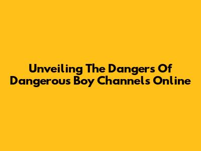 Unveiling The Dangers Of "Dangerous Boy" Channels Online