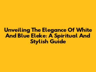 Unveiling The Elegance Of White And Blue Eleke: A Spiritual And Stylish Guide