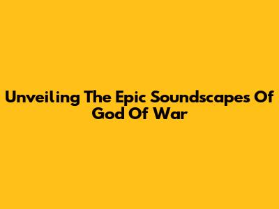 Unveiling The Epic Soundscapes Of God Of War