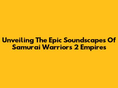 Unveiling The Epic Soundscapes Of Samurai Warriors 2 Empires